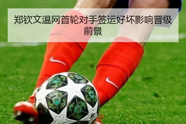 郑钦文温网首轮对手签运好坏影响晋级前景